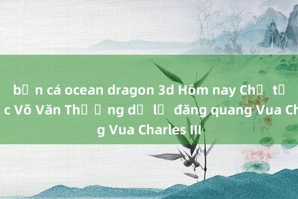 bắn cá ocean dragon 3d Hôm nay Chủ tịch nước Võ Văn Thưởng dự lễ đăng quang Vua Charles III